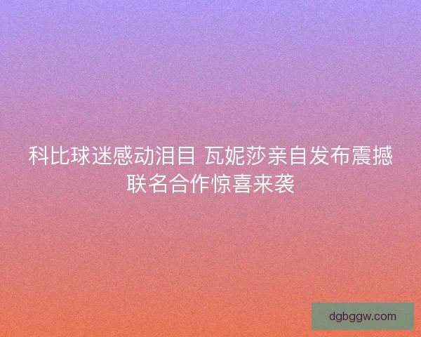 科比球迷感动泪目 瓦妮莎亲自发布震撼联名合作惊喜来袭
