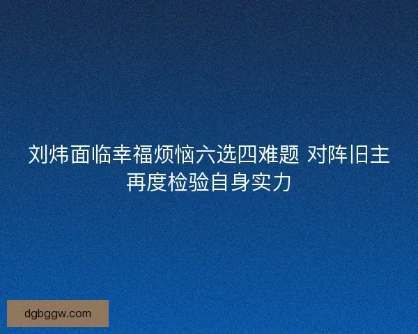 刘炜面临幸福烦恼六选四难题 对阵旧主再度检验自身实力