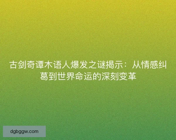 古剑奇谭木语人爆发之谜揭示：从情感纠葛到世界命运的深刻变革