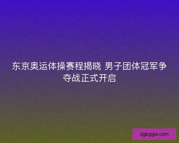 东京奥运体操赛程揭晓 男子团体冠军争夺战正式开启