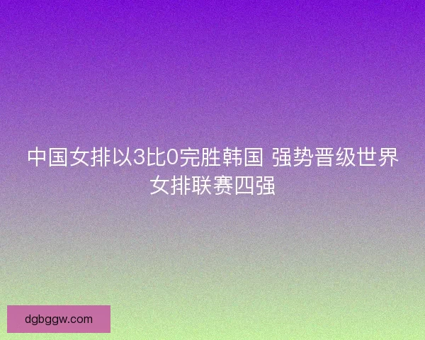 中国女排以3比0完胜韩国 强势晋级世界女排联赛四强