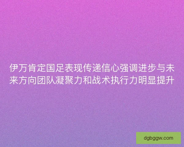 伊万肯定国足表现传递信心强调进步与未来方向团队凝聚力和战术执行力明显提升