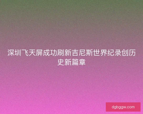 深圳飞天屏成功刷新吉尼斯世界纪录创历史新篇章