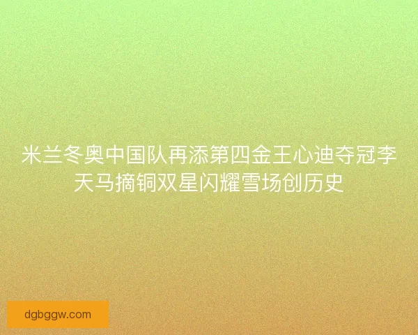 米兰冬奥中国队再添第四金王心迪夺冠李天马摘铜双星闪耀雪场创历史