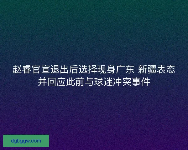 赵睿官宣退出后选择现身广东 新疆表态并回应此前与球迷冲突事件
