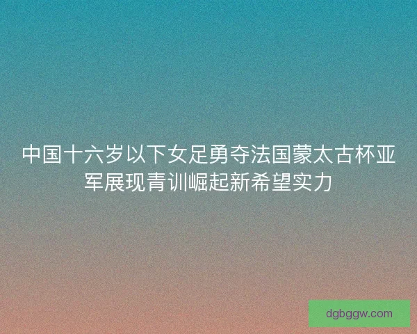 中国十六岁以下女足勇夺法国蒙太古杯亚军展现青训崛起新希望实力