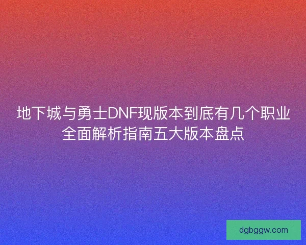 地下城与勇士DNF现版本到底有几个职业全面解析指南五大版本盘点
