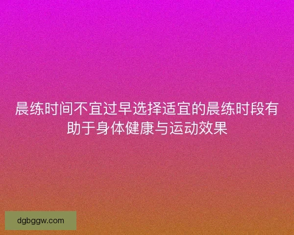 晨练时间不宜过早选择适宜的晨练时段有助于身体健康与运动效果