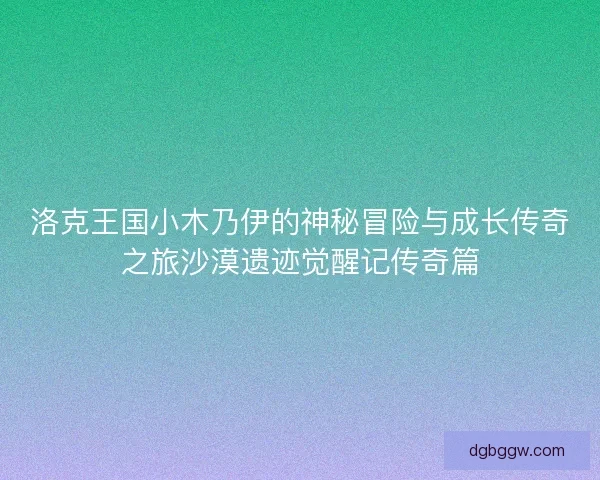 洛克王国小木乃伊的神秘冒险与成长传奇之旅沙漠遗迹觉醒记传奇篇 洛克王国小木乃伊的神秘冒险与成长传奇之旅沙漠遗迹觉醒记传奇篇
