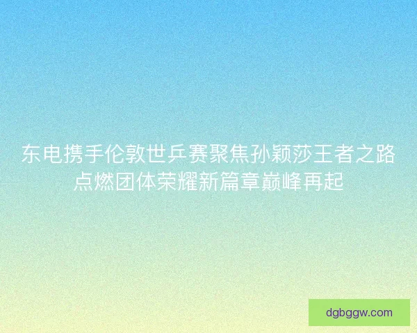 东电携手伦敦世乒赛聚焦孙颖莎王者之路点燃团体荣耀新篇章巅峰再起