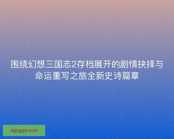 围绕幻想三国志2存档展开的剧情抉择与命运重写之旅全新史诗篇章