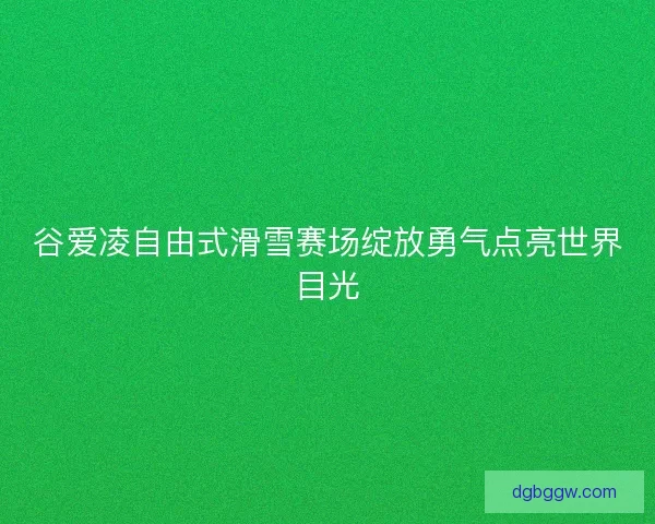 谷爱凌自由式滑雪赛场绽放勇气点亮世界目光