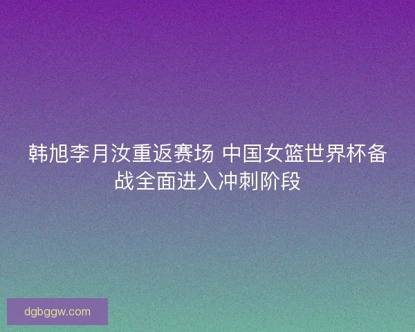 韩旭李月汝重返赛场 中国女篮世界杯备战全面进入冲刺阶段
