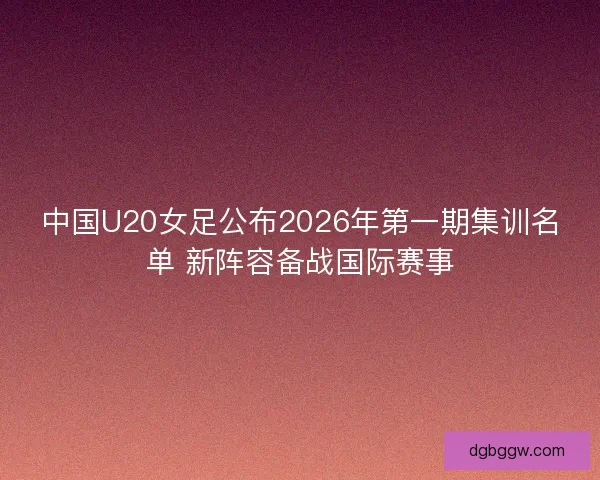 中国U20女足公布2026年第一期集训名单 新阵容备战国际赛事 中国U20女足公布2026年第一期集训名单 新阵容备战国际赛事