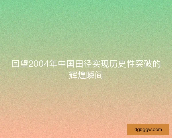 回望2004年中国田径实现历史性突破的辉煌瞬间 回望2004年中国田径实现历史性突破的辉煌瞬间