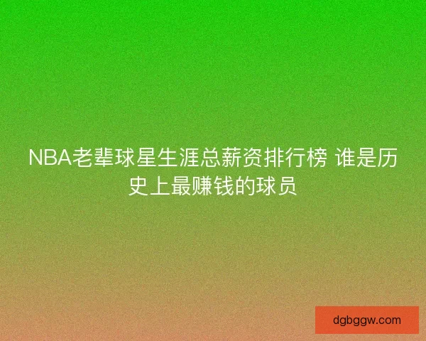 NBA老辈球星生涯总薪资排行榜 谁是历史上最赚钱的球员