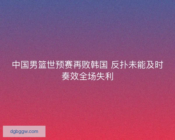 中国男篮世预赛再败韩国 反扑未能及时奏效全场失利