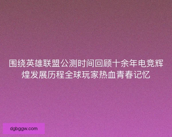 围绕英雄联盟公测时间回顾十余年电竞辉煌发展历程全球玩家热血青春记忆
