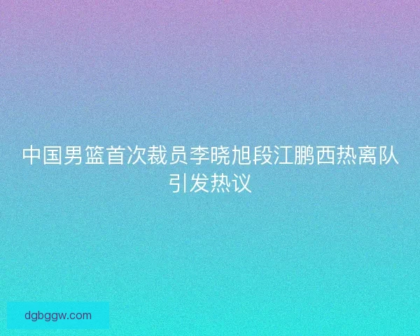 中国男篮首次裁员李晓旭段江鹏西热离队引发热议