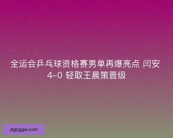 全运会乒乓球资格赛男单再爆亮点 闫安 4-0 轻取王晨策晋级
