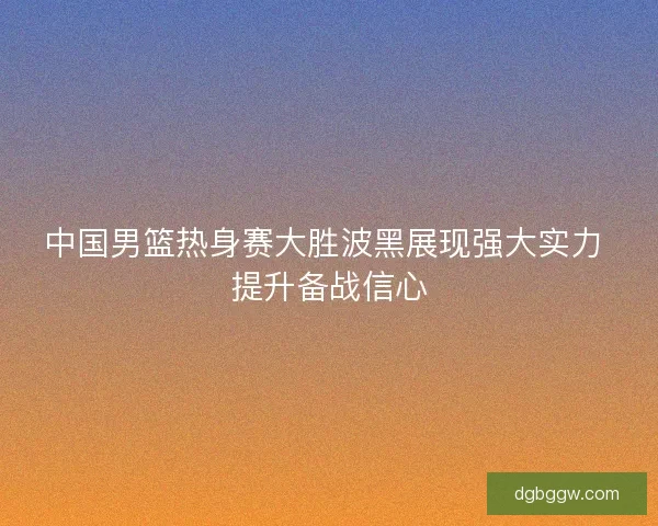 中国男篮热身赛大胜波黑展现强大实力 提升备战信心