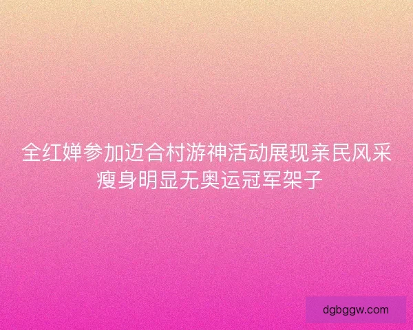 全红婵参加迈合村游神活动展现亲民风采 瘦身明显无奥运冠军架子