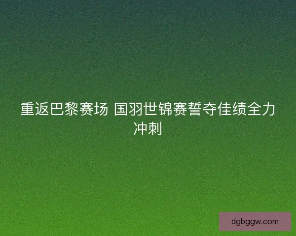 重返巴黎赛场 国羽世锦赛誓夺佳绩全力冲刺