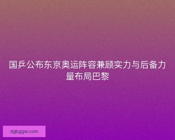 国乒公布东京奥运阵容兼顾实力与后备力量布局巴黎